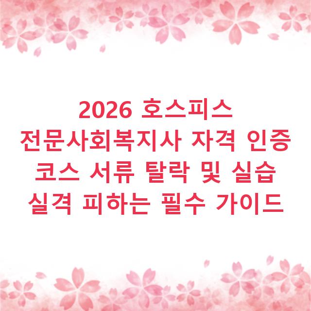 2026 호스피스 전문사회복지사 자격 인증 코스 서류 탈락 및 실습 실격 피하는 필수 가이드