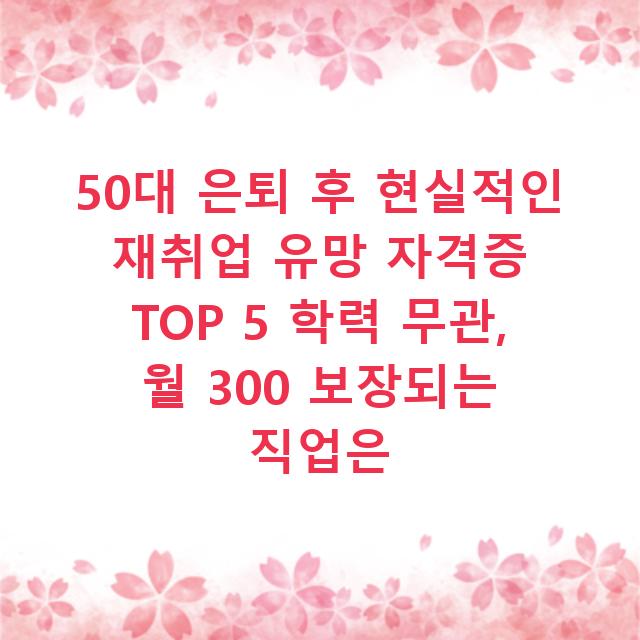 50대 은퇴 후 현실적인 재취업 유망 자격증 TOP 5 학력 무관, 월 300 보장되는 직업은