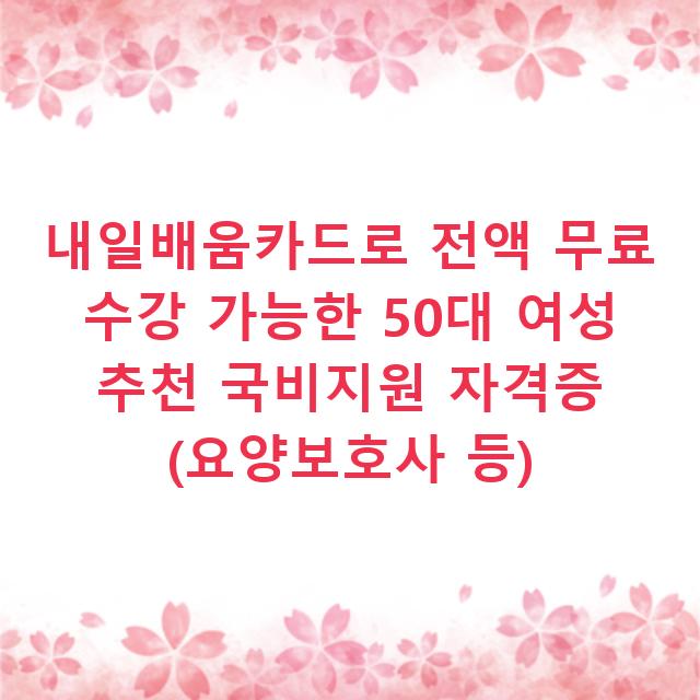내일배움카드로 전액 무료 수강 가능한 50대 여성 추천 국비지원 자격증 (요양보호사 등)